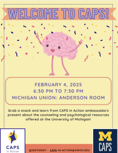 Welcome to CAPS! February 4, 2025 6:30 PM to 7:30 PM Michigan Union: Anderson Room. Grab a snack and learn from CAPS in Action ambassadors present about the counseling and psychological resources offered at the University of Michigan!