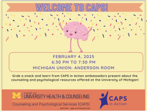 Welcome to CAPS! February 4, 2025 6:30 PM to 7:30 PM Michigan Union: Anderson Room. Grab a snack and learn from CAPS in Action ambassadors present about the counseling and psychological resources offered at the University of Michigan!
