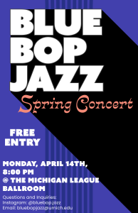The image is the poster for the Blue Bop Spring Concert, and contains the text: "BLUE BOP JAZZ ORCHESTRA Spring Concert @ the Michigan League Ballroom on 8:00pm Monday, April 14th, Free Entry, Questions and Inquiries: Instagram: @bluebop.jazz Email: bluebopjazz@umich.edu The image is the poster for the Blue Bop Spring Concert, and contains the text: "BLUE BOP JAZZ ORCHESTRA Spring Concert @ the Michigan League Ballroom on 8:00pm Monday, April 14th, Free Entry, Questions and Inquiries: Instagram: @bluebop.jazz Email: bluebopjazz@umich.edu