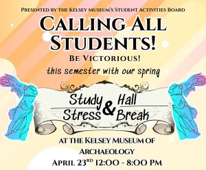 A colorful flyer reading, “Presented by the Kelsey Museum’s Student Activities Board, Calling All Students! Be victorious! this semester with our spring Study Hall & Stress Break at the Kelsey Museum of Archaeology, April 23rd, 12:00–8:00 PM.” A colorful flyer reading, “Presented by the Kelsey Museum’s Student Activities Board, Calling All Students! Be victorious! this semester with our spring Study Hall & Stress Break at the Kelsey Museum of Archaeology, April 23rd, 12:00–8:00 PM.”