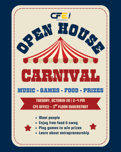 CFE Open House Carnival. Music, Food, Games, and Prizes. tuesday, october 28 | 2-4 PM cfe office - 3rd floor duderstadt. Meet people Enjoy free food & swag Play games to win prizes Learn about entrepreneurship.