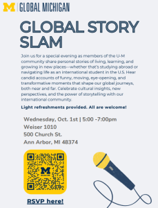 Flyer for "Global Story Slam," hosted by Global Michigan at the University of Michigan. The top features the yellow block M logo and "GLOBAL MICHIGAN" in blue and yellow. Large blue text reads "GLOBAL STORY SLAM." Below, a paragraph invites members of the U-M community to share personal stories about living, learning, and growing in new places, including studying abroad or as international students. Stories will highlight cultural insights, funny and moving moments, and the power of storytelling. Bolded text states "Light refreshments provided. All are welcome!"  Event details: Wednesday, Oct. 1, 5:00–7:00pm Weiser 1010 500 Church St. Ann Arbor, MI 48374  Lower part of flyer has a yellow QR code with the Michigan “M” that says “SCAN ME,” and a link reading “RSVP here!” in bold blue. To the right is an illustration of a yellow and blue microphone.