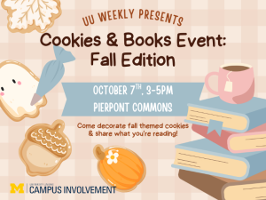 Flyer for UU Weekly’s Cookies & Books Event: Fall Edition on October 7th from 3–5pm at Pierpont Commons. Activities include decorating fall-themed cookies and sharing book recommendations. Design features illustrated cookies (ghost, acorn, pumpkin), a stack of books, and a coffee cup in warm fall colors. Hosted by University Unions Campus Involvement. Flyer for UU Weekly’s Cookies & Books Event: Fall Edition on October 7th from 3–5pm at Pierpont Commons. Activities include decorating fall-themed cookies and sharing book recommendations. Design features illustrated cookies (ghost, acorn, pumpkin), a stack of books, and a coffee cup in warm fall colors. Hosted by University Unions Campus Involvement.