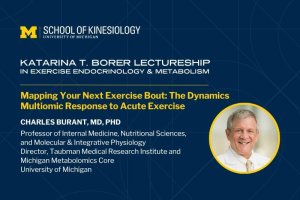 Graphic for the Katarina T. Borer Lectureship in Exercise Endocrinology & Metabolism, presented by the University of Michigan School of Kinesiology. The lecture is titled ‘Mapping Your Next Exercise Bout: The Dynamics Multiomic Response to Acute Exercise,’ featuring Charles Burant, MD, PhD, professor at the University of Michigan. Includes his headshot on the right. Graphic for the Katarina T. Borer Lectureship in Exercise Endocrinology & Metabolism, presented by the University of Michigan School of Kinesiology. The lecture is titled ‘Mapping Your Next Exercise Bout: The Dynamics Multiomic Response to Acute Exercise,’ featuring Charles Burant, MD, PhD, professor at the University of Michigan. Includes his headshot on the right.