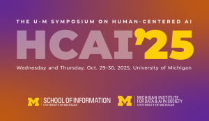 The U-M Symposium on Human-Centered AI. Wednesday and Thursday, Oct. 29-30, University of Michigan. Sponsored by School of Information and Michigan Institute for Data & AI in Society The U-M Symposium on Human-Centered AI. Wednesday and Thursday, Oct. 29-30, University of Michigan. Sponsored by School of Information and Michigan Institute for Data & AI in Society