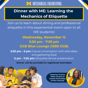 Promotional graphic for the Dinner with ME event. Illustration of a group of people eating is featured in the bottom left corner, the U-M Mechanical Engineering logo is featured in the center, and a photo of Veronica Rahim is included in the lower righthand corner of the graphic. Event information: Wednesday, Nov. 12 from 5:30 - 7:30 pm in the GGB Blue Lounge (1280) Promotional graphic for the Dinner with ME event. Illustration of a group of people eating is featured in the bottom left corner, the U-M Mechanical Engineering logo is featured in the center, and a photo of Veronica Rahim is included in the lower righthand corner of the graphic. Event information: Wednesday, Nov. 12 from 5:30 - 7:30 pm in the GGB Blue Lounge (1280)