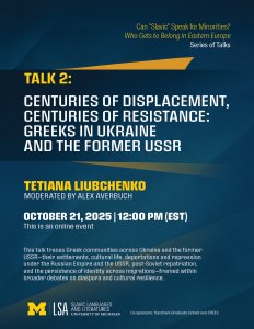 Poster for the talk Centuries of Displacement, Centuries of Resistance: Greeks in Ukraine and the Former USSR. Part of the series Can “Slavic” Speak for Minorities? Who Gets to Belong in Eastern Europe? The event is on Tuesday, October 21, 2025, at 12:00 PM. Poster for the talk Centuries of Displacement, Centuries of Resistance: Greeks in Ukraine and the Former USSR. Part of the series Can “Slavic” Speak for Minorities? Who Gets to Belong in Eastern Europe? The event is on Tuesday, October 21, 2025, at 12:00 PM.