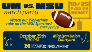 A promotional graphic for a “UM vs. MSU Watch Party.” The background is maize and blue with football-themed graphics, including a football and play icons. Text details include: “Watch our Wolverines take on the MSU Spartans! Free food! October 25th, 7:30 PM, Michigan Union Courtyard.” The University Unions and Campus Involvement logo appears at the bottom. A promotional graphic for a “UM vs. MSU Watch Party.” The background is maize and blue with football-themed graphics, including a football and play icons. Text details include: “Watch our Wolverines take on the MSU Spartans! Free food! October 25th, 7:30 PM, Michigan Union Courtyard.” The University Unions and Campus Involvement logo appears at the bottom.