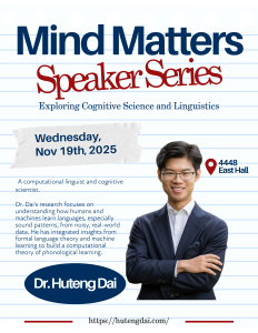 "Mind Matters Speaker Series poster for Nov 19, 2025, featuring Dr. Huteng Dai, a computational linguist, with a confident smile, promoting a talk on cognitive science and linguistics at East Hall, Room 4448." "Mind Matters Speaker Series poster for Nov 19, 2025, featuring Dr. Huteng Dai, a computational linguist, with a confident smile, promoting a talk on cognitive science and linguistics at East Hall, Room 4448."
