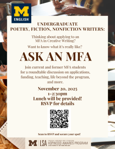 Flyer for “Ask an MFA: A Roundtable with Current and Former MFA Students.” The flyer invites those interested in applying to an MFA in Creative Writing to join a discussion with current and former students on Thursday, November 20, 2025, from 1:00–2:30 p.m. Topics include applications, funding, teaching, and life beyond the program. Lunch will be provided. RSVP using the QR code to indicate interest and receive details. Background features the University of Michigan logo and photos of writing materials.