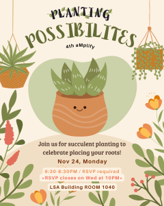 Title: Planting Possibilities; Subtitle: Join us for succulent planting to celebrate planting your roots!; Body: November 24th, from 6:30pm - 8:30pm, LSA Multipurpose Room (LSA 1040)