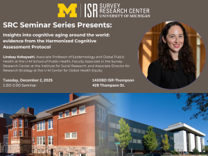 SRC Seminar Series Presents: Insights into cognitive aging around the world: evidence from the Harmonized Cognitive Assessment Protocol Lindsay Kobayashi, Associate Professor of Epidemiology and Global Public Health at the U-M School of Public Health, Faculty Associate in the Survey Research Center at the Institute for Social Research, and Associate Director for Research Strategy at the U-M Center for Global Health Equity Tuesday, December 2, 2025 1:00-2:00 Seminar 1430BD ISR-Thompson 426 Thompson St.