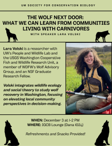 The UM Society for Conservation Biology is hosting scientist Lara Volski for a speaker event that explores human-carnivore coexistence. Lara Volski is a researcher with the UW's People and Wildlife Lab and the USGS Washington Cooperative Fish and Wildlife Research Unit. She integrates wildlife ecology and social theory to study wolf recovery in Washington, focusing on elevating local community perspectives in decision-making.