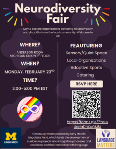 A promotional flyer for the Neurodiversity Fair. The flyer includes information for the event, a QR code to RSVP (https://forms.gle/7YeuxUcdqDhXuGMfA), logos for the Linguistic Department and the student group Language Matters, and an infinity sign on a rainbow background (the symbol of neurodiversity). The fair takes place on Monday, February 23rd, in the Anderson Room on the first floor of the Michigan Union from three to five PM Eastern Standard Time. Supported by the Larry Motola Linguistics Fund.