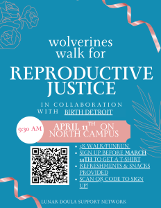Event flyer with teal background and pink ribbon accents. Large centered white text at the top reads: “wolverines walk for REPRODUCTIVE JUSTICE.” Below, in smaller white text: “IN COLLABORATION WITH BIRTH DETROIT”.  In the middle is a pink banner with white text. On the left of this banner, inside a white circle, it says “9:30 AM” in pink. Across the banner it reads: “APRIL 11TH ON NORTH CAMPUS.”  To the lower left is a large black‑and‑white QR code in a white square. To the right of the QR code, in white text with blue bullet points, is a list:  “5K WALK/FUNRUN”  “SIGN UP BEFORE MARCH 14TH TO GET A T-SHIRT”  “REFRESHMENTS & SNACKS PROVIDED”  “SCAN QR CODE TO SIGN UP!”  In the corners are simple line drawings of flowers and leaves in a lighter teal color. At the very bottom center, small white text reads: “LUNAR DOULA SUPPORT NETWORK.”