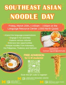 A colorful event flyer titled “Southeast Asian Noodle Day” in large yellow and white lettering against a light green background. Below, a wavy orange box contains event details: “Friday, March 20th, 11:00am – 1:00pm at the Language Resource Center (1500 North Quad).” The flyer features photos of Southeast Asian noodle dishes. The top image shows a basket of noodles with fresh greens and a small bowl of sauce. The bottom left image is a plate of noodles topped with a sunny-side-up egg, slices of tomato, and greens. On the right, a pair of chopsticks hold a bundle of noodles. Event activities are listed:  Attend the language presentations Engage in fun activities Explore various cultures Embrace new opportunities Sample noodles from Indonesia, the Philippines, Thailand, and Vietnam  There is a red box with “Questions? Contact agustini@umich.edu”. Underneath, in bold orange text: “FREE ADMISSION for U-M students!” and “Scan the QR code to register!” A QR code is displayed with a small Michigan block-M icon abov