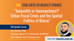 Event flyer for the Stone Center for Inequality Dynamics CID Speaker Series. Talk title: “Inequality or Incompetence? Urban Fiscal Crisis and the Spatial Politics of Blame.” Speaker: Mo Torres, PhD. Date and time: Tuesday, March 17, 10:30 AM–12:00 PM. Location: ISR 1430 AC, 426 Thompson St. Includes “Learn more: inequality.umich.edu.”