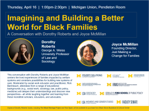 Top Section (Navy Background) Event Details: At the very top, white text reads: "Thursday, April 16 | 1:00pm–2:30pm | Michigan Union, Pendleton Room."  Main Title: The title is featured in large, bold yellow font within a thin white rectangular border. Below it, a subtitle in light gray reads: "A Conversation with Dorothy Roberts and Joyce McMillan."  Featured Speakers: Two circular headshots are highlighted with yellow borders:  Left: A portrait of Dorothy Roberts, a Black woman with long locs and glasses, resting her chin on her hand. Her bio identifies her as the "George A. Weiss University Professor of Law and Sociology."  Right: A portrait of Joyce McMillan, a Black woman with a warm smile and curly hair. Her bio identifies her as the "Founding Director, Just Making a Change for Families."  Bottom Section (White Background) Event Description: A paragraph on the left explains that the conversation centers on families impacted by welfare systems and building new systems of care. It notes the event is mode