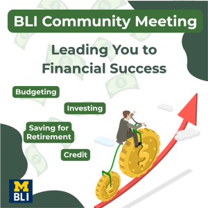 A promotional flyer with a green and white color scheme for a “BLI Community Meeting.” The main headline reads “Leading You to Financial Success.” Surrounding the text are illustrated dollar bills in the background. On the left side, green labels list key topics: “Budgeting,” “Investing,” “Saving for Retirement,” and “Credit.” On the right side, an illustration shows a person in business attire riding a large gold coin upward along a red arrow, symbolizing financial growth. At the bottom left corner, there is a University of Michigan-themed “M BLI” logo in blue and yellow. The overall design emphasizes financial education and upward progress.