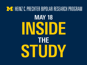 Promotional graphic with a dark blue background with a the University of Michigan, Heinz C. Prechter Bipolar Research logo at the top of the graphic. The top line of text in white that reads 'May 18'. The following text is in yellow that that reads in yellow ‘Inside the Study’