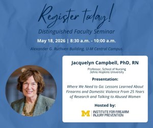 Register Today! Distinguished Faculty Seminar, May 18, 2026 8:30 a.m. - 10:00 a.m., Alexander G. Ruthven Building, Jacquelyn Campbell, PhD, RN, Professor, School of Nursing at Johns Hopkins University, Presentation: Where We Need to Go: Lessons Learned About Firearms and Domestic Violence from 25 Years of Research and Talking to Abused Women, hosted by U-M Institute for Firearm Injury Prevention