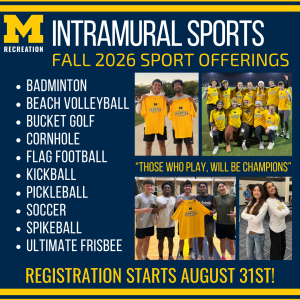 Image heading Intramural Sports Fall 2026 Sport Offerings. White text on the left side of the image lists: Badminton, Beach volleyball, bucket golf, cornhole, flag football, kickball, pickleball, soccer, spikeball, ultimate frisbee. The right side of the image includes four photos of University of Michigan students wearing or holding up Intramural Sports Champions t-shirts and smiling. The quote text, "those who play will be champions", is central to the four photos.