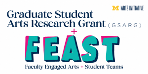 Promotional graphic for the University of Michigan Arts Initiative featuring two arts research programs: the Graduate Student Arts Research Grant (GSARG) and FEAST (Faculty Engaged Arts + Student Teams). The GSARG name appears above the colorful FEAST logo, with a plus sign connecting the two programs.