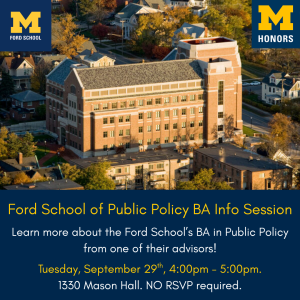 Calling all Honors students interested in politics, public policy, and government: swing by the Ford School of Public Policy's BA Info Session!  Meet with a Ford representative to hear more about Ford's undergraduate programs (BA in Public Policy and the Public Policy minor) and the admissions process. Students of any level are welcome to attend. We look forward to seeing you there!  Tuesday, September 29th, 4:00pm - 5:00pm, 1330 Mason Hall. NO RSVP required!