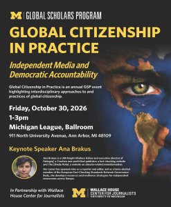 Charcoal-gray University of Michigan flyer with maize-yellow and white text promoting “Global Citizenship in Practice: Independent Media and Democratic Accountability.” The event is Friday, October 30, 2026, 1–3 p.m. at the Michigan League Ballroom. A close-up of an eye and face painted blue, green, orange, and red to resemble a world map fills the right side. A small circular portrait introduces keynote speaker Ana Brakus, a U-M Knight-Wallace Fellow and executive director of Croatian fact-checking nonprofit Faktograf. U-M Global Scholars Program and Wallace House Center for Journalists logos appear in maize and white.