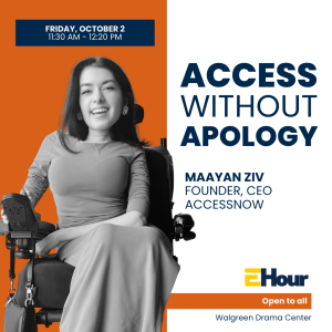 Promotional graphic for an event titled “Access Without Apology,” featuring a black-and-white photo of Maayan Ziv, a woman seated in a power wheelchair, smiling. Text reads: “Friday, October 2, 11:30 AM–12:20 PM,” “Maayan Ziv, Founder, CEO, AccessNow,” and “Open to all.” The event is held at the Walgreen Drama Center.