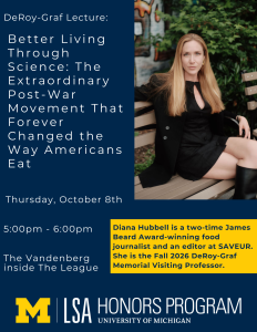 Fall 2026 DeRoy-Graf Lecture: Better Living Through Science: The Extraordinary Post-War Movement That Forever Changed the Way Americans Eat. This lecture will take place on Thursday, October 8th, from 5:00pm - 6:00pm, in the Vandenberg Room, located on the second floor of the Michigan League.