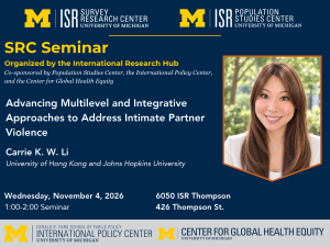 SRC Seminar Organized by the International Research Hub Co-sponsored by Population Studies Center, the International Policy Center, and the Center for Global Health Equity. Advancing Multilevel and Integrative Approaches to Address Intimate Partner Violence. Carrie K. W. Li University of Hong Kong and Johns Hopkins University. Wednesday, November 4, 2026. 1:00-2:00. 6050 ISR Thompson, 426 Thompson St.