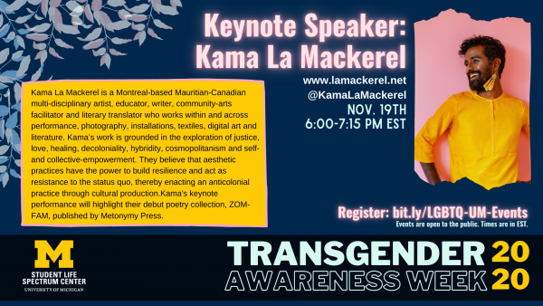 [ID: There are blue, white, and pink leaves representing the trans flag colors on the top left corner. The image has a photo of Kama smiling while wearing a yellow top and yellow dangling earrings. There is Kama's bio on the graphic that can also be found at lamackerel.net or at @KamaLaMackerel on Instagram. The event is on Nov. 19th at 6:00 pm EST and registrations are at bit.ly/LGBTQ-UM-Events. The bottom of the image has the Spectrum Center logo and Transgender Awareness Week 2020.]