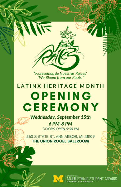 Green border with cream center. Flowers and leaves entering image from four corners. In dark green font, from top-to-bottom: Florecemos de nuestras raices symbol; “Florecemos de Nuestras Raices”; “We Bloom from our Roots”; LATINX HERITAGE MONTH; OPENING CEREMONY; Wednesday, September 15th; 6PM-8PM; DOORS OPEN 5:30PM; 530 S STATE ST, ANN ARBOR, MI 48109; THE UNION ROGEL BALLROOM