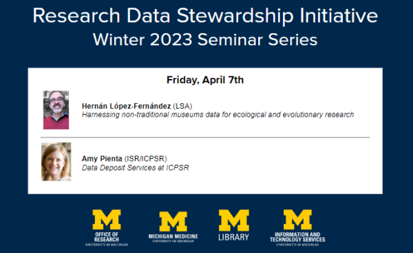 Research Data Stewardship Initiative Winter 2023 Seminar Series Friday, April 7th Hernán Lopez-Fernández (LSA) Harnessing non-traditional museums data for ecological and evolutionary research Amy Pienta (ISR/ICPSR) Data Deposit Services at ICPSR