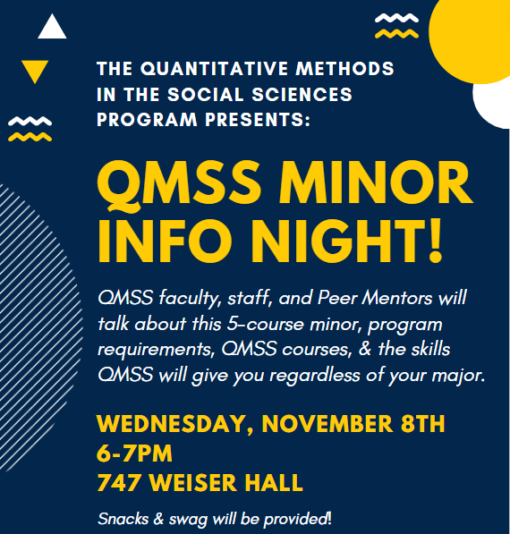 QMSS Minor Info Night! QMSS faculty, staff, and Peer Mentors will talk about this 5-course minor, program requirements, & skills it will give you. Wednesday, November 8th from 6-7pm in Weiser Hall 747.