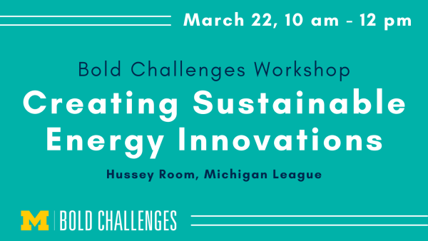 March 22, 10 am - 12 pm Bold Challenges Workshop Creating Sustainable Energy Innovations Hussey Room, Michigan League