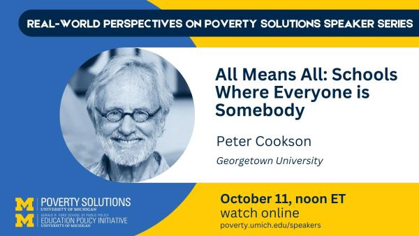 Real-World Perspectives on Poverty Solutions Speaker Series. "All Means All: Schools Where Everyone is Somebody" Peter Cookson, Stanford University Friday, October 11, 2024, noon ET SSW ECC 1840. Also available to watch online