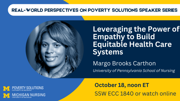 Real-World Perspectives on Poverty Solutions Speaker Series. "Leveraging the Power of Empathy to Build Equitable Health Care Systems." Margo Brooks Carthon, University of Pennsylvania School of Nursing Friday, October 18, 2024, noon ET SSW ECC 1840 Also available to watch online