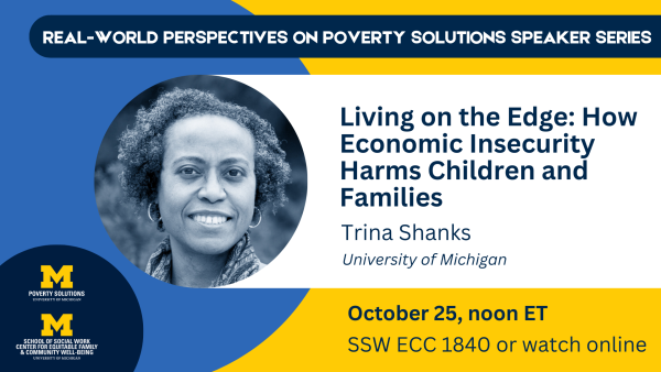 Real-World Perspectives on Poverty Solutions Speaker Series. "Living on the Edge: How economic insecurity harms children and families." Trina Shanks, University of Michigan Friday, October 25, 2024, noon ET SSW ECC 1840 Also available to watch online