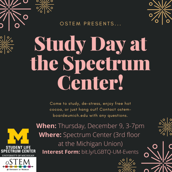 Flyer containing the following text: "oSTEM presents... Study Day in the Spectrum Center! Come to study, de-stress, enjoy free hot cocoa, or just hang out! Contact ostem-board@umich.edu with any questions. When: Thursday, December 9, 3-7pm. Where: Spectrum Center (3rd floor at the Michigan Union). Interest Form: bit.ly/LGBTQ-UM-Events"
