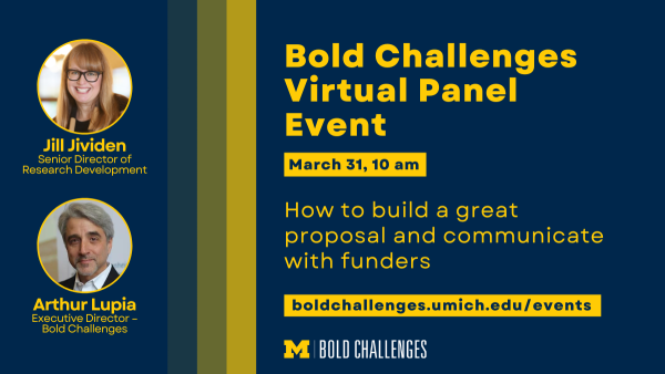 Text: Bold Challenges Virtual Panel Event How to build a great proposal and communicate with funders March 31, 10 am boldchallenges.umich.edu/events Jill Jividen Senior Director of Research Development Arthur Lupia Executive Director – Bold Challenges