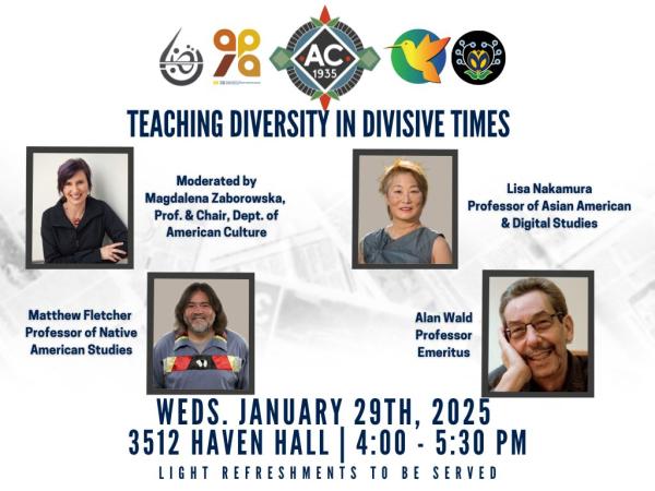 Logos across the top of page for (Left to Right) Arab & Muslim American Studies, Asian & Pacific Islander American Studies, Department of American Culture, Latina/o Studies and Native American Studies. Title: "Teaching Diversity in Divisive Times" Photos of speakers (first row, Left to Right) Moderator Magdalena Zaborowska, Professor and Department Chair of American Culture; panel guest Professor Lisa Nakamura (Asian American & Digital Studies); Professor Matthew Fletcher (Native American Studies); Professor Emeritus Alan Wald. Event Details are written at the bottom of the page. Wednesday, January 29th, 2025 3512 Havel Hall, 4:00 - 5:30pm; Light Refreshments to be served