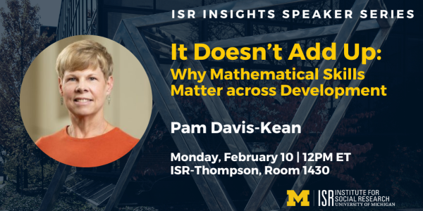 ISR Insights Speaker Series   It Doesn’t Add Up: Why Mathematical Skills Matter across Development Pam Davis-Kean  Monday, February 10, 2024 at noon ET Institute for Social Research 426 Thompson Street, Room 1430